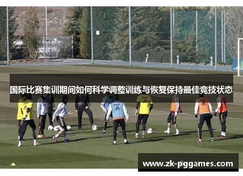 国际比赛集训期间如何科学调整训练与恢复保持最佳竞技状态 国际比赛集训期间如何科学调整训练与恢复保持最佳竞技状态