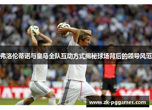 弗洛伦蒂诺与皇马全队互动方式揭秘球场背后的领导风范