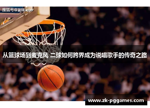从篮球场到麦克风 二球如何跨界成为说唱歌手的传奇之路 从篮球场到麦克风 二球如何跨界成为说唱歌手的传奇之路