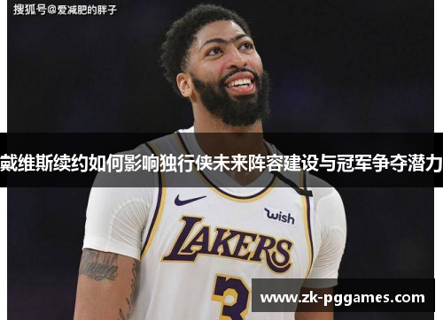 戴维斯续约如何影响独行侠未来阵容建设与冠军争夺潜力 戴维斯续约如何影响独行侠未来阵容建设与冠军争夺潜力