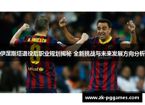 伊涅斯塔退役后职业规划揭秘 全新挑战与未来发展方向分析