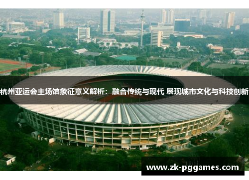 杭州亚运会主场馆象征意义解析：融合传统与现代 展现城市文化与科技创新
