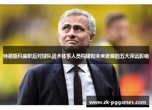 特德斯科离职后对球队战术体系人员构建和未来发展的五大深远影响
