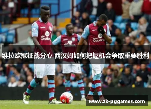 维拉欧冠征战分心 西汉姆如何把握机会争取重要胜利
