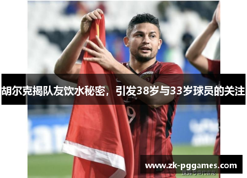 胡尔克揭队友饮水秘密，引发38岁与33岁球员的关注
