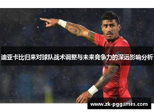 迪亚卡比归来对球队战术调整与未来竞争力的深远影响分析