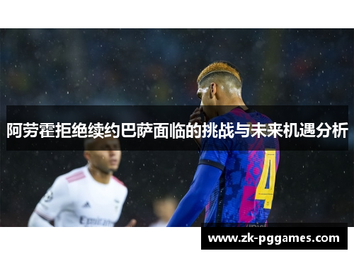 阿劳霍拒绝续约巴萨面临的挑战与未来机遇分析 阿劳霍拒绝续约巴萨面临的挑战与未来机遇分析