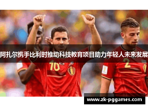 阿扎尔携手比利时推动科技教育项目助力年轻人未来发展 阿扎尔携手比利时推动科技教育项目助力年轻人未来发展