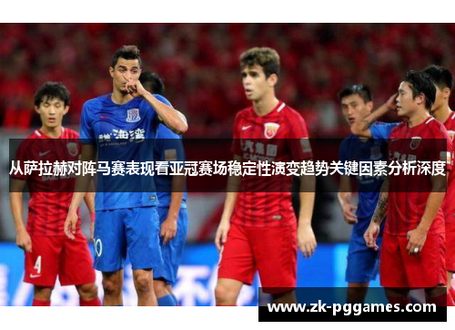 从萨拉赫对阵马赛表现看亚冠赛场稳定性演变趋势关键因素分析深度 从萨拉赫对阵马赛表现看亚冠赛场稳定性演变趋势关键因素分析深度