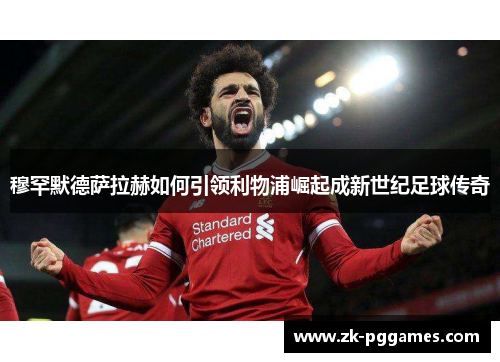 穆罕默德萨拉赫如何引领利物浦崛起成新世纪足球传奇 穆罕默德萨拉赫如何引领利物浦崛起成新世纪足球传奇