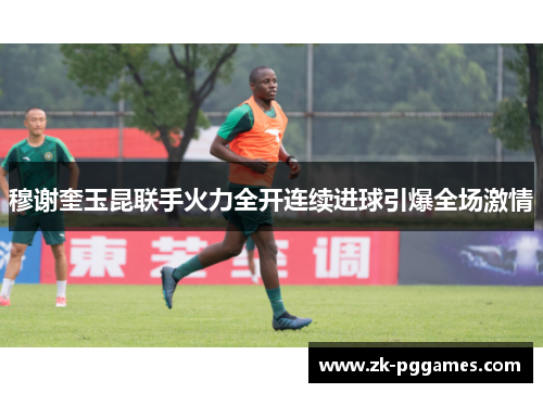 穆谢奎玉昆联手火力全开连续进球引爆全场激情 穆谢奎玉昆联手火力全开连续进球引爆全场激情