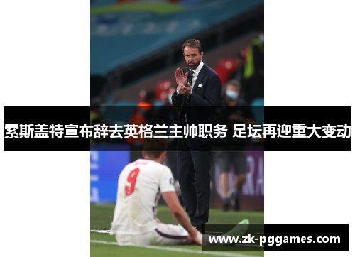 索斯盖特宣布辞去英格兰主帅职务 足坛再迎重大变动